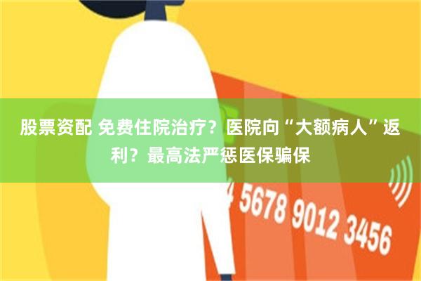 股票资配 免费住院治疗？医院向“大额病人”返利？最高法严惩医保骗保