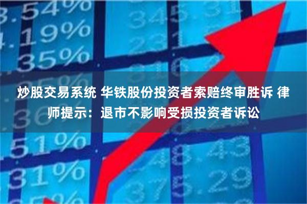 炒股交易系统 华铁股份投资者索赔终审胜诉 律师提示：退市不影响受损投资者诉讼