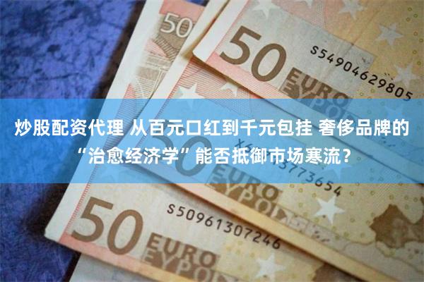 炒股配资代理 从百元口红到千元包挂 奢侈品牌的“治愈经济学”能否抵御市场寒流？