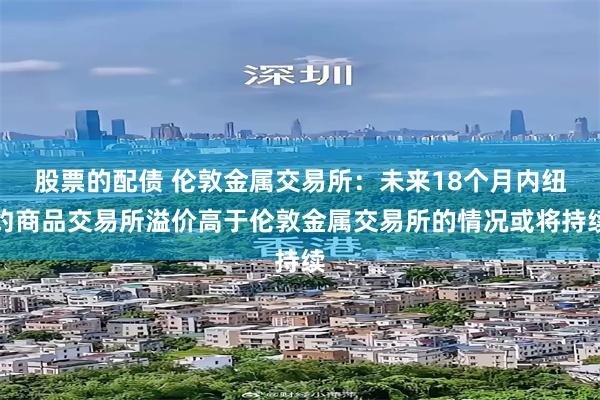 股票的配债 伦敦金属交易所：未来18个月内纽约商品交易所溢价高于伦敦金属交易所的情况或将持续