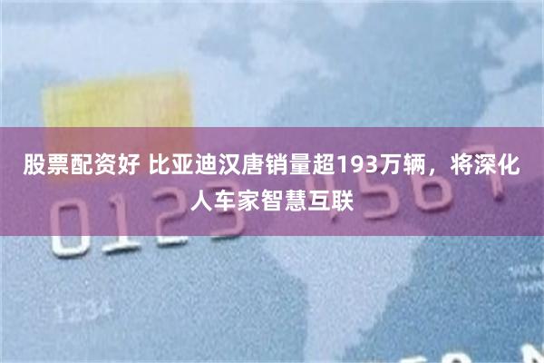 股票配资好 比亚迪汉唐销量超193万辆，将深化人车家智慧互联
