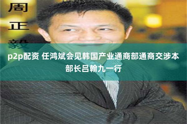 p2p配资 任鸿斌会见韩国产业通商部通商交涉本部长吕翰九一行